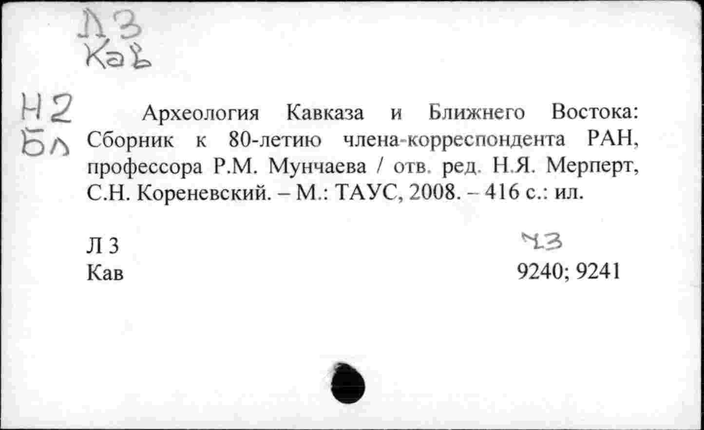 ﻿H ci Археология Кавказа и Ближнего Востока: д Сборник к 80-летию члена-корреспондента РАН, профессора Р.М. Мунчаева / отв. ред, Н.Я. Мерперт, С.Н. Кореневский. - М.: ТАУС, 2008. - 416 с.: ил.
ЛЗ
Кав
4.3
9240;9241